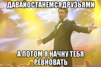 давайостанемсядрузьями а потом я начну тебя ревновать