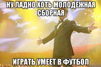 ну ладно хоть молодежная сборная играть умеет в футбол