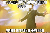 ну ладно хоть молодежная сборная умеет играть в футбол