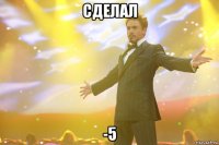 сделал -5