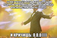 бывает такое,что когда идешь с лучшей подругой по тропинке,увидишь какой-нибудь фантик наступишь на него гордо и кричишь: о,о,о))))