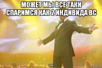 может мы все таки спаримся как 2 индивида вс ...