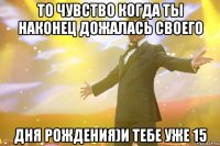 то чувство когда ты наконец дожалась своего дня рождения)и тебе уже 15