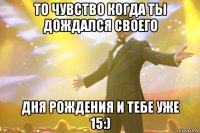 то чувство когда ты дождался своего дня рождения и тебе уже 15:)