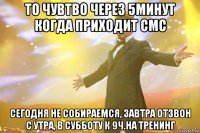 то чувтво через 5минут когда приходит смс сегодня не собираемся, завтра отзвон с утра, в субботу к 9ч.на тренинг