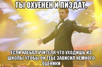 ты охуенен и пиздат, если наебал учителя что уходишь из школы чтобы он тебе зависил немного оценики