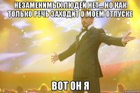 незаменимых людей нет... но как только речь заходит о моем отпуске вот он я