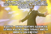 с днем рождения, подруга! пусть все будет у тебя: и пентхаус, и прислуга, яхта личная своя! в центре – личная квартира, одевайся в бутиках, и бесись лишь только с жиру, и живи ты, как в мечтах!