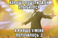 хорошо пошутила,он улыбнулся а я няшо*у меня получилось :з