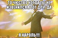 то чюство когда ты не извенился а тот друг да я кароль!!!
