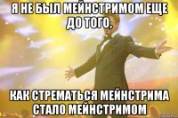 я не был мейнстримом еще до того, как стрематься мейнстрима стало мейнстримом