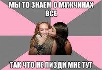 мы то знаем о мужчинах все так что не пизди мне тут