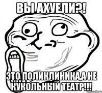 вы ахуели?! это поликлиника,а не кукольный театр!!!