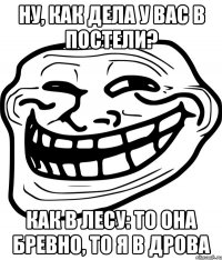 ну, как дела у вас в постели? как в лесу: то она бревно, то я в дрова