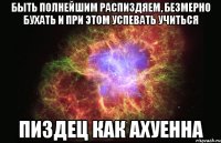 быть полнейшим распиздяем, безмерно бухать и при этом успевать учиться пиздец как ахуенна