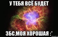 у тебя всё будет збс,моя хорошая :*