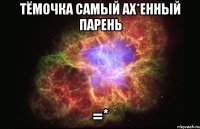 тёмочка самый ах*енный парень =*