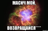 масич мой, возвращайся****