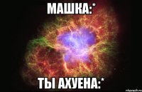 машка:* ты ахуена:*