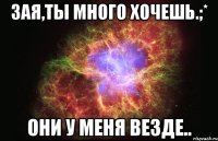 зая,ты много хочешь.;* они у меня везде..