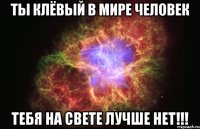 ты клёвый в мире человек тебя на свете лучше нет!!!