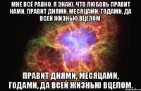 мне всё равно. я знаю, что любовь правит нами, правит днями, месяцами, годами, да всей жизнью вцелом. правит днями, месяцами, годами, да всей жизнью вцелом.