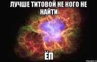 лучше титовой не кого не найти ёп