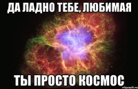 да ладно тебе, любимая ты просто космос