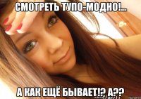 смотреть тупо-модно!... а как ещё бывает!? а??