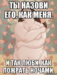 ты назови его, как меня. и так люби, как пожрать ночами.