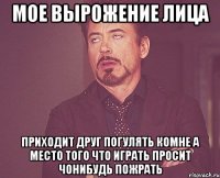 мое вырожение лица приходит друг погулять комне а место того что играть просит чонибудь пожрать