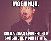 моё лицо, когда влад говорит,что больше не может пить.