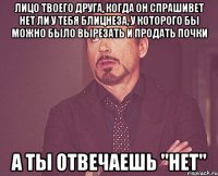 лицо твоего друга, когда он спрашивет нет ли у тебя блицнеза, у которого бы можно было вырезать и продать почки а ты отвечаешь "нет"