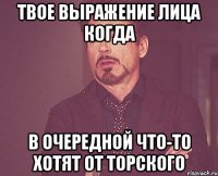 твое выражение лица когда в очередной что-то хотят от торского