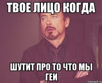 твое лицо когда шутит про то что мы геи