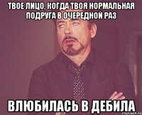 твое лицо, когда твоя нормальная подруга в очередной раз влюбилась в дебила