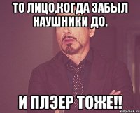 то лицо,когда забыл наушники до. и плэер тоже!!