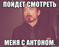 пойдет смотреть меня с антоном.