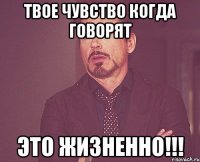 твое чувство когда говорят это жизненно!!!