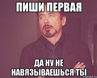 пиши первая да ну не навязываешься ты