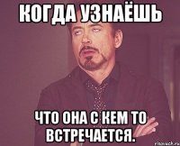 когда узнаёшь что она с кем то встречается.