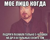 мое лицо когда подруга позвала только 5 человек на др а остальные сосите хуй