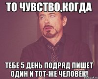 то чувство,когда тебе 5 день подряд пишет один и тот-же человек!