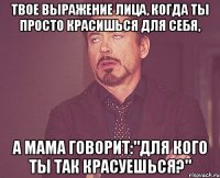 твое выражение лица, когда ты просто красишься для себя, а мама говорит:"для кого ты так красуешься?"