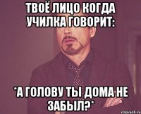 твоё лицо когда училка говорит: *а голову ты дома не забыл?*