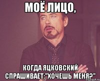 моё лицо, когда яцковский спрашивает:"хочешь меня?"