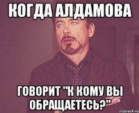 когда алдамова говорит "к кому вы обращаетесь?"