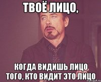 твоё лицо, когда видишь лицо того, кто видит это лицо