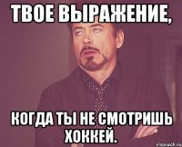 твое выражение, когда ты не смотришь хоккей.