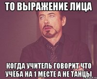 то выражение лица когда учитель говорит что учёба на 1 месте а не танцы